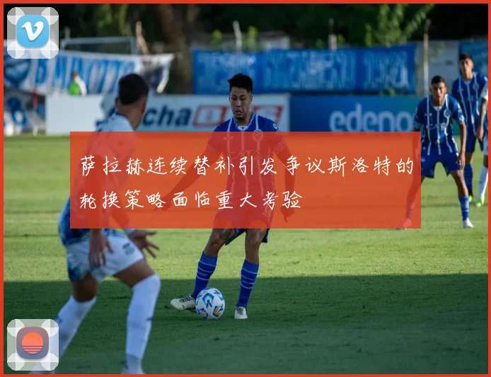 萨拉赫连续替补引发争议斯洛特的轮换策略面临重大考验